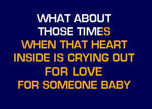 WHAT ABOUT
THOSE TIMES
WHEN THAT HEART
INSIDE IS CRYING OUT

FOR LOVE
FOR SOMEONE BABY