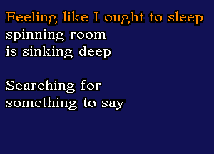 Feeling like I ought to sleep
spinning room
is sinking deep

Searching for
something to say