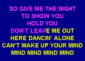 SO GIVE ME THE NIGHT
TO SHOW YOU
HOLD YOU
DONW LEAVE ME OUT
HERE DANCIW ALONE
CANT MAKE UP YOUR MIND
MIND MIND MIND MIND