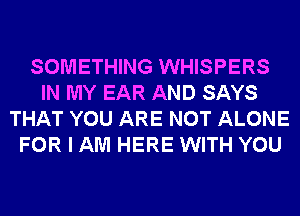 SOMETHING WHISPERS
IN MY EAR AND SAYS
THAT YOU ARE NOT ALONE
FOR I AM HERE WITH YOU