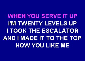 WHEN YOU SERVE IT UP
I'M TWENTY LEVELS UP
I TOOK THE ESCALATOR
AND I MADE IT TO THE TOP
HOW YOU LIKE ME