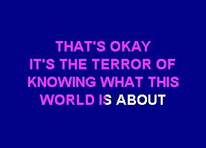 THAT'S OKAY
IT'S THE TERROR 0F

KNOWING WHAT THIS
WORLD IS ABOUT