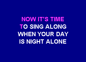 NOW IT'S TIME
TO SING ALONG

WHEN YOUR DAY
IS NIGHT ALONE