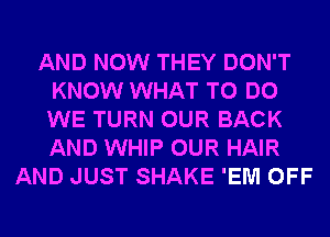 AND NOW THEY DON'T
KNOW WHAT TO DO
WE TURN OUR BACK
AND WHIP OUR HAIR

AND JUST SHAKE 'EM OFF