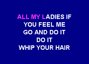 ALL MY LADIES IF
YOU FEEL ME

GO AND DO IT
DO IT
WHIP YOUR HAIR