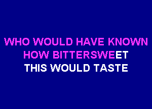 WHO WOULD HAVE KNOWN
HOW BITTERSWEET
THIS WOULD TASTE