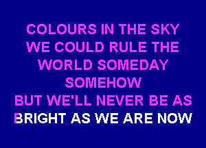 COLOURS IN THE SKY
WE COULD RULE THE
WORLD SOMEDAY
SOMEHOW
BUT WE'LL NEVER BE AS
BRIGHT AS WE ARE NOW