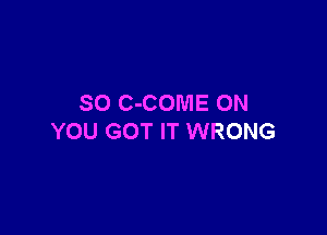 SO C-COME ON

YOU GOT IT WRONG