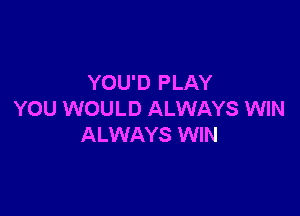 YOU'D PLAY

YOU WOULD ALWAYS WIN
ALWAYS WIN