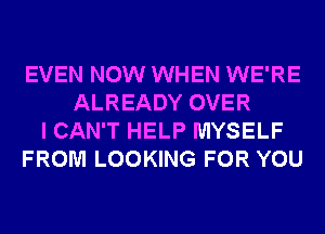 EVEN NOW WHEN WE'RE
ALREADY OVER
I CAN'T HELP MYSELF
FROM LOOKING FOR YOU