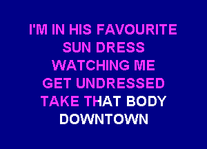 I'M IN HIS FAVOURITE
SUN DRESS
WATCHING ME
GET UNDRESSED
TAKE THAT BODY
DOWNTOWN