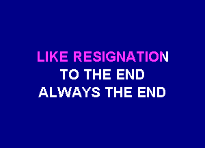 LIKE RESIGNATION

TO THE END
ALWAYS THE END
