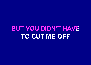 BUT YOU DIDN'T HAVE

TO CUT ME OFF