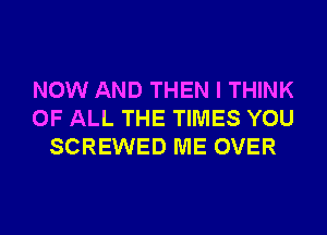 NOW AND THEN I THINK
OF ALL THE TIMES YOU
SCREWED ME OVER