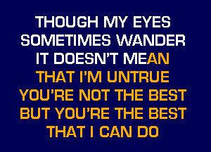 THOUGH MY EYES
SOMETIMES WANDER
IT DOESN'T MEAN
THAT I'M UNTRUE
YOU'RE NOT THE BEST
BUT YOU'RE THE BEST
THAT I CAN DO