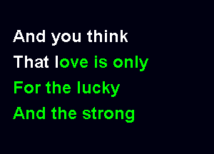 And you think
That love is only

For the lucky
And the strong