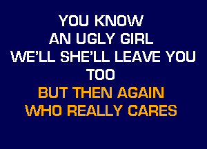 YOU KNOW
AN UGLY GIRL
WE'LL SHE'LL LEAVE YOU
TOO
BUT THEN AGAIN
WHO REALLY CARES