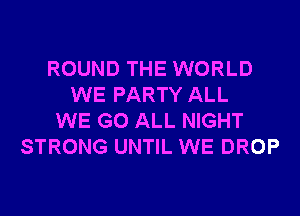 ROUND THE WORLD
WE PARTY ALL
WE GO ALL NIGHT
STRONG UNTIL WE DROP