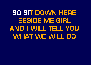 SD SIT DOWN HERE
BESIDE ME GIRL
L'AND I WILL TELL YOU
WHAT WE WILL DO