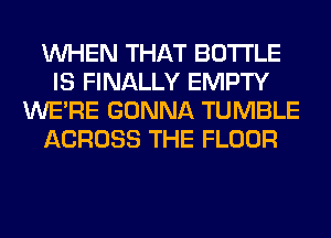 WHEN THAT BOTTLE
IS FINALLY EMPTY
WERE GONNA TUMBLE
ACROSS THE FLOOR