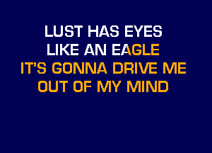 LUST HAS EYES
LIKE AN EAGLE
ITS GONNA DRIVE ME
OUT OF MY MIND
