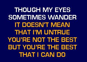 THOUGH MY EYES
SOMETIMES WANDER
IT DOESN'T MEAN
THAT I'M UNTRUE
YOU'RE NOT THE BEST
BUT YOU'RE THE BEST
THAT I CAN DO