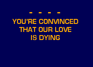 YOU'RE CONVINCED
THAT OUR LOVE

IS DYING