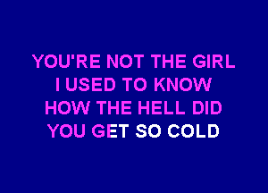 YOU'RE NOT THE GIRL
I USED TO KNOW
HOW THE HELL DID
YOU GET SO COLD

g