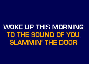 WOKE UP THIS MORNING
TO THE SOUND OF YOU
SLAMMIM THE DOOR