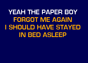 YEAH THE PAPER BOY
FORGOT ME AGAIN
I SHOULD HAVE STAYED
IN BED ASLEEP