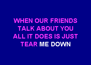 WHEN OUR FRIENDS
TALK ABOUT YOU

ALL IT DOES IS JUST
TEAR ME DOWN