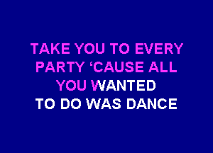 TAKE YOU TO EVERY
PARTY CAUSE ALL

YOU WANTED
TO DO WAS DANCE