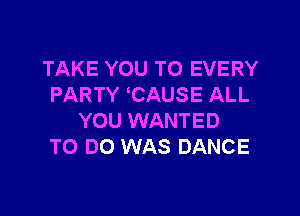TAKE YOU TO EVERY
PARTY CAUSE ALL

YOU WANTED
TO DO WAS DANCE