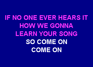 IF NO ONE EVER HEARS IT
HOW WE GONNA
LEARN YOUR SONG
SO COME ON
COME ON