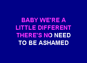 BABY WE'RE A
LITTLE DIFFERENT
THERE'S NO NEED

TO BE ASHAMED

g