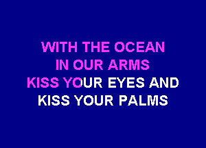 WITH THE OCEAN
IN OUR ARMS

KISS YOUR EYES AND
KISS YOUR PALMS