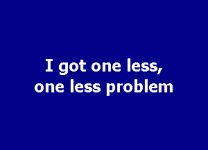 I got one less,

one less problem
