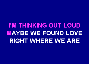I'M THINKING OUT LOUD
MAYBE WE FOUND LOVE
RIGHT WHERE WE ARE