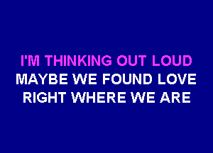 I'M THINKING OUT LOUD
MAYBE WE FOUND LOVE
RIGHT WHERE WE ARE