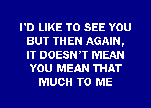 PD LIKE TO SEE YOU
BUT THEN AGAIN,
IT DOESNT MEAN
YOU MEAN THAT

MUCH TO ME