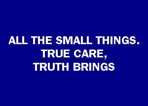 ALL THE SMALL THINGS.

TRUE CARE,
TRUTH BRINGS