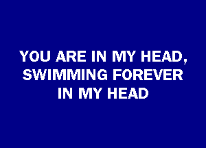 YOU ARE IN MY HEAD,
SWIMMING FOREVER
IN MY HEAD