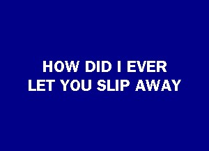 HOW DID I EVER

LET YOU SLIP AWAY