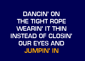 DANCIN' ON
THE TIGHT ROPE
WEARIM IT THIN

INSTEAD OF CLOSIN'
OUR EYES AND
JUMPIN' IN