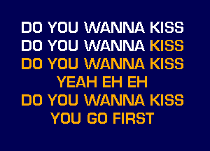 DO YOU WANNA KISS
DO YOU WANNA KISS
DO YOU WANNA KISS
YEAH EH EH
DO YOU WANNA KISS
YOU GO FIRST