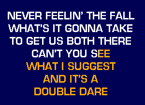 NEVER FEELIM THE FALL
WHATS IT GONNA TAKE
TO GET US BOTH THERE
CAN'T YOU SEE
WHAT I SUGGEST
AND ITS A
DOUBLE DARE