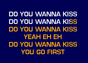 DO YOU WANNA KISS
DO YOU WANNA KISS
DO YOU WANNA KISS
YEAH EH EH
DO YOU WANNA KISS
YOU GO FIRST