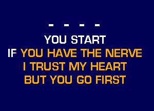 YOU START
IF YOU HAVE THE NERVE
I TRUST MY HEART
BUT YOU GO FIRST