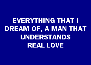 EVERYTHING THAT I
DREAM OF, A MAN THAT
UNDERSTANDS
REAL LOVE
