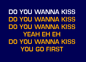 DO YOU WANNA KISS
DO YOU WANNA KISS
DO YOU WANNA KISS
YEAH EH EH
DO YOU WANNA KISS
YOU GO FIRST